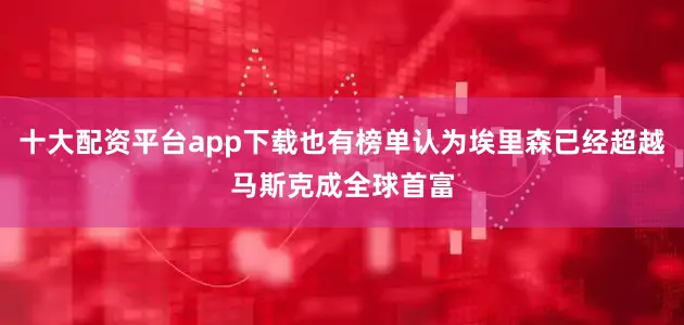 十大配资平台app下载也有榜单认为埃里森已经超越马斯克成全球首富